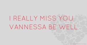 I REALLY MISS YOU VANNESSA BE WELL