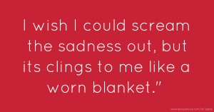 I wish I could scream the sadness out, but its clings to me like a worn blanket.