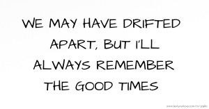 WE MAY HAVE DRIFTED APART, BUT I'LL ALWAYS REMEMBER THE GOOD TIMES