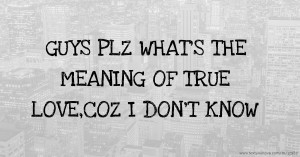 GUYS PLZ WHAT'S THE MEANING OF TRUE LOVE,COZ I DON'T KNOW