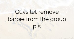 Guys let remove barbie from the group pls