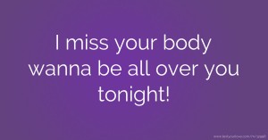 I miss your body wanna be all over you tonight!