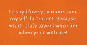 I'd say i love you more than myself, but i can't. Because what i truly love is who i am when your with me!