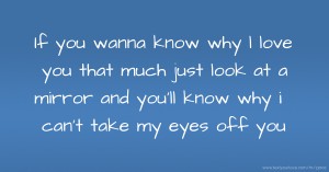 If you wanna know why l love you that much just look at a mirror and you'll know why i can't take my eyes off you