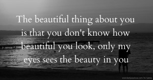 The beautiful thing about you is that you don't know how beautiful you look, only my eyes sees the beauty in you