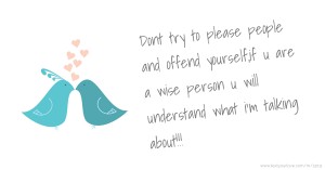 Dont try to please people and offend yourself,if u are a wise person u will understand what i'm talking about!!!