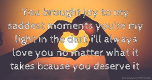 You brought joy to my saddest moments you're my light in the dark i'll always love you no matter what it takes bcause you deserve it
