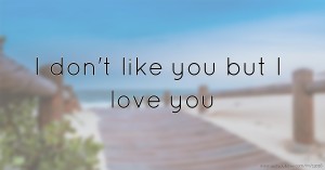 I don't like you but I love you