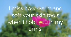 I miss how warm and soft your skin feels when i hold you in my arms