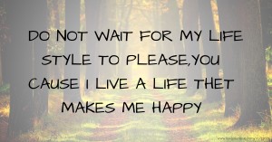 DO NOT WAIT FOR MY LIFE STYLE TO PLEASE,YOU CAUSE I LIVE A LIFE THET MAKES ME HAPPY