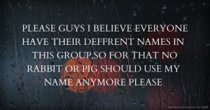 PLEASE GUYS I BELIEVE EVERYONE HAVE THEIR DEFFRENT NAMES IN THIS GROUP,SO FOR THAT NO RABBIT OR PIG SHOULD USE MY NAME ANYMORE PLEASE