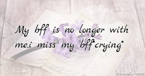 My bff is no longer with me,i miss my bff*crying*