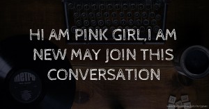 HI AM PINK GIRL,I AM NEW MAY JOIN THIS CONVERSATION