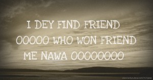 I DEY FIND FRIEND OOOOO WHO WON FRIEND ME NAWA OOOOOOOO