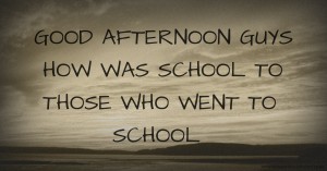 GOOD AFTERNOON GUYS HOW WAS SCHOOL TO THOSE WHO WENT TO SCHOOL