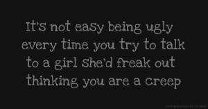 It's not easy being ugly every time you try to talk to a girl she'd freak out thinking you are a creep