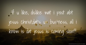 If u like, dislike wat i post abt jesus christ,dat's ur business, all i know is dat jesus is coming soon!!!