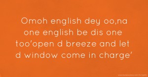 Omoh english dey oo,na one english be dis one too'open d breeze and let d window come in charge'.