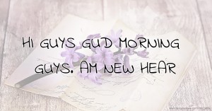 HI GUYS GUD MORNING GUYS. AM NEW HEAR