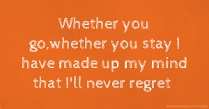 Whether you go,whether you stay I have made up my mind that I'll never regret