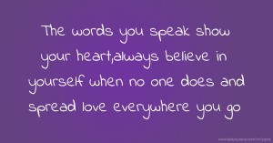 The words you speak show your heart,always believe in yourself when no one does and spread love everywhere you go.