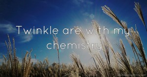 Twinkle are with my chemistry