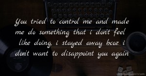 You tried to control me and made me do something that i don't feel like doing, i stayed away bcoz i don't want to disappoint you again