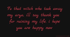 To that witch who took away my arya, i'll say thank you for ruining my life, i hope you are happy now