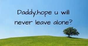 Daddy,hope u will never leave alone?