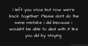 I left you once but now we're back together. Please dont do the same mistake i did because i wouldnt be able to deal with it like you did by staying