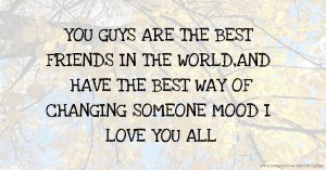 YOU GUYS ARE THE BEST FRIENDS IN THE WORLD,AND HAVE THE BEST WAY OF CHANGING SOMEONE MOOD I LOVE YOU ALL