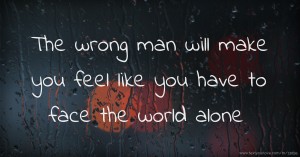 The wrong man will make you feel like you have to face the world alone.
