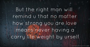 But the right man will remind u that no matter how strong you are love means never having a carry life weight by urself.