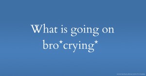 What is going on bro*crying*