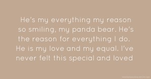 He's my everything my reason so smiling, my panda bear. He's the reason for everything I do. He is my love and my equal. I've never felt this special and loved.