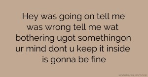 Hey was going on tell me was wrong tell me wat bothering ugot somethingon ur mind dont u keep it inside is gonna be fine