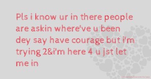 Pls i know ur in there people are askin where've u been dey say have courage but i'm trying 2&i'm here 4 u jst let me in