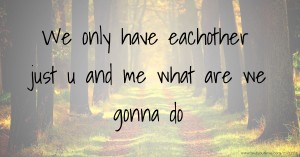 We only have eachother just u and me what are we gonna do