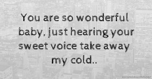 You are so wonderful baby, just hearing your sweet voice take away my cold..