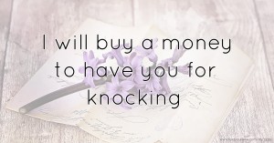 I will buy a money to have you for knocking