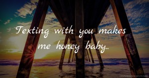 Texting with you makes me honey baby..