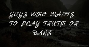 GUYS WHO WANTS TO PLAY TRUTH OR DARE