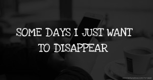 SOME DAYS I JUST WANT TO DISAPPEAR.