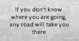 If you don't know where you are going, any road will take you there.
