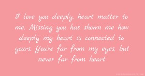 I love you deeply, heart matter to me. Missing you has shown me how deeply my heart is connected to yours. You're far from my eyes, but never far from heart.