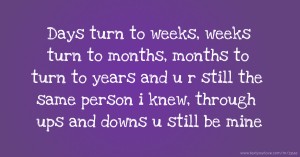 Days turn to weeks, weeks turn to months, months to turn to years and u r still the same person i knew, through ups and downs u still be mine