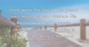 Gone were the days when peace lives among us now violence fills the air we breathe people changing colours everything is toxic and nothing is the same