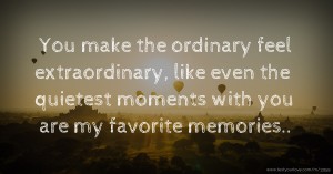 You make the ordinary feel extraordinary, like even the quietest moments with you are my favorite memories..