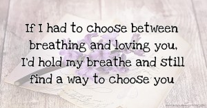 If I had to choose between breathing and loving you, I'd hold my breathe and still find a way to choose you.