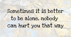 Sometimes it is better to be alone, nobody can hurt you that way.